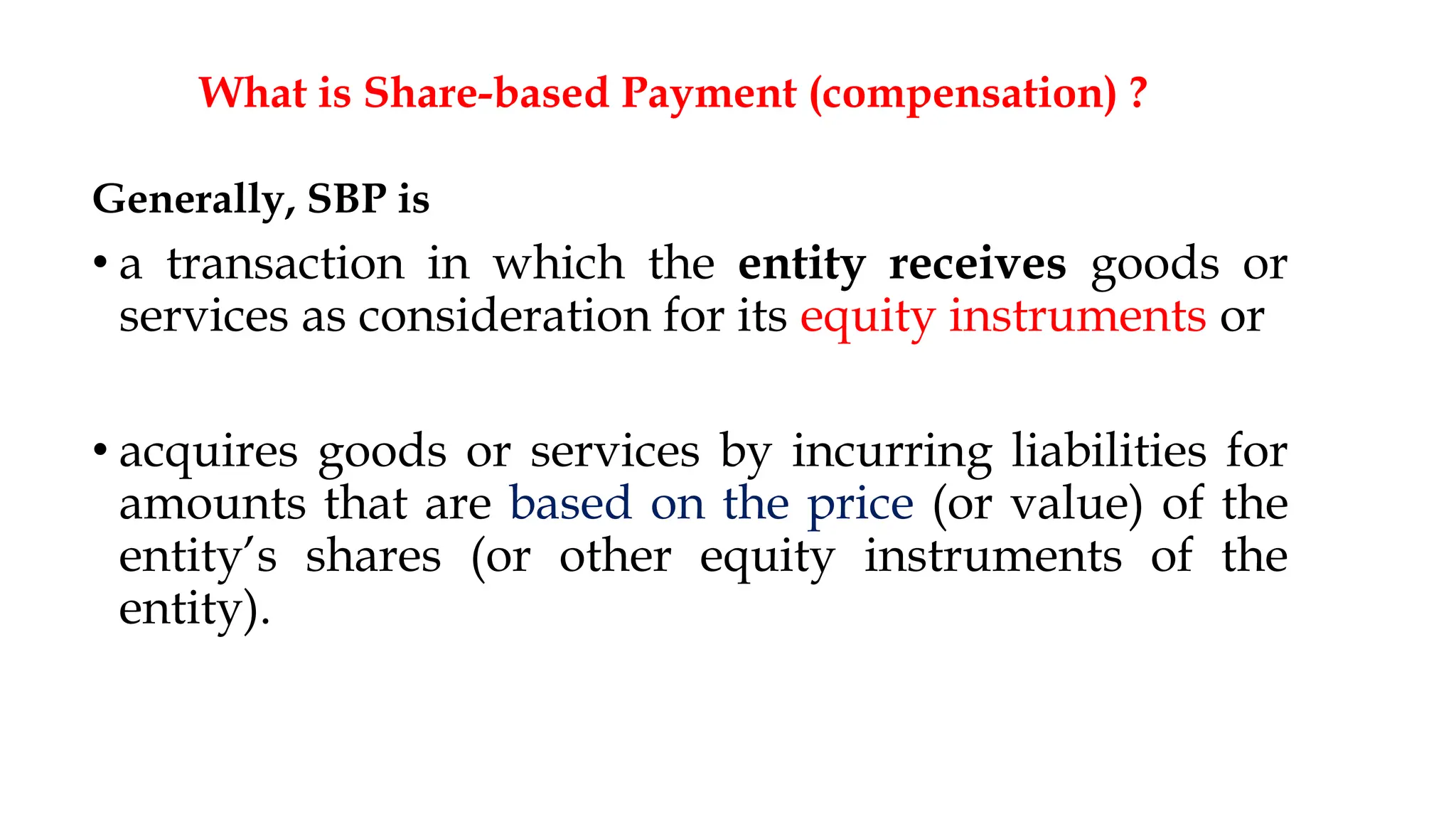 What is Share-based Payment (compensation) ?
Generally, SBP is
• a transaction in which the entity receives goods or
services as consideration for its equity instruments or
• acquires goods or services by incurring liabilities for
amounts that are based on the price (or value) of the
entity’s shares (or other equity instruments of the
entity).
7
 