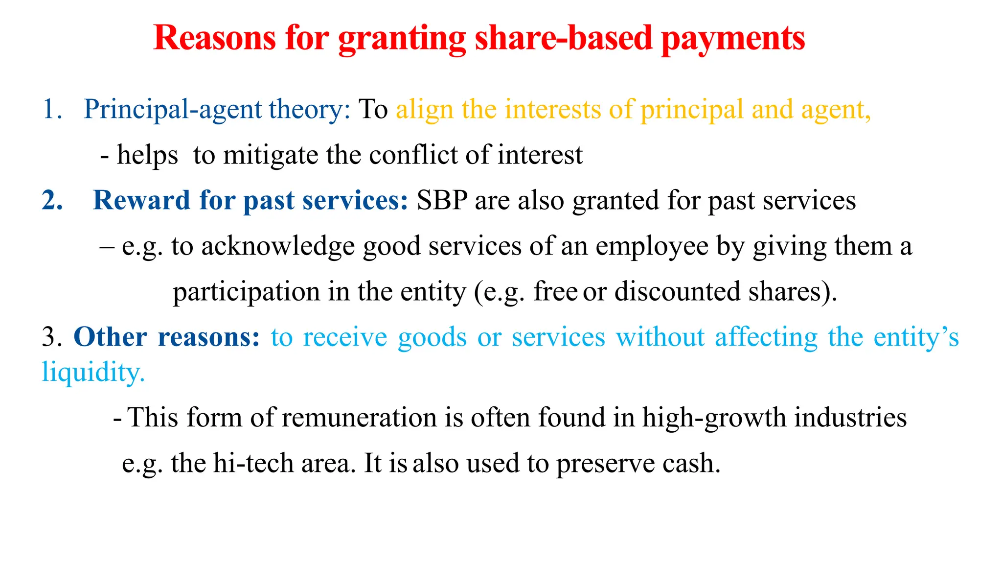 Reasons for granting share-based payments
1. Principal-agent theory: To align the interests of principal and agent,
- helps to mitigate the conflict of interest
2. Reward for past services: SBP are also granted for past services
– e.g. to acknowledge good services of an employee by giving them a
participation in the entity (e.g. freeor discounted shares).
3. Other reasons: to receive goods or services without affecting the entity’s
liquidity.
-This form of remuneration is often found in high-growth industries
e.g. the hi-tech area. It isalso used to preserve cash.
 