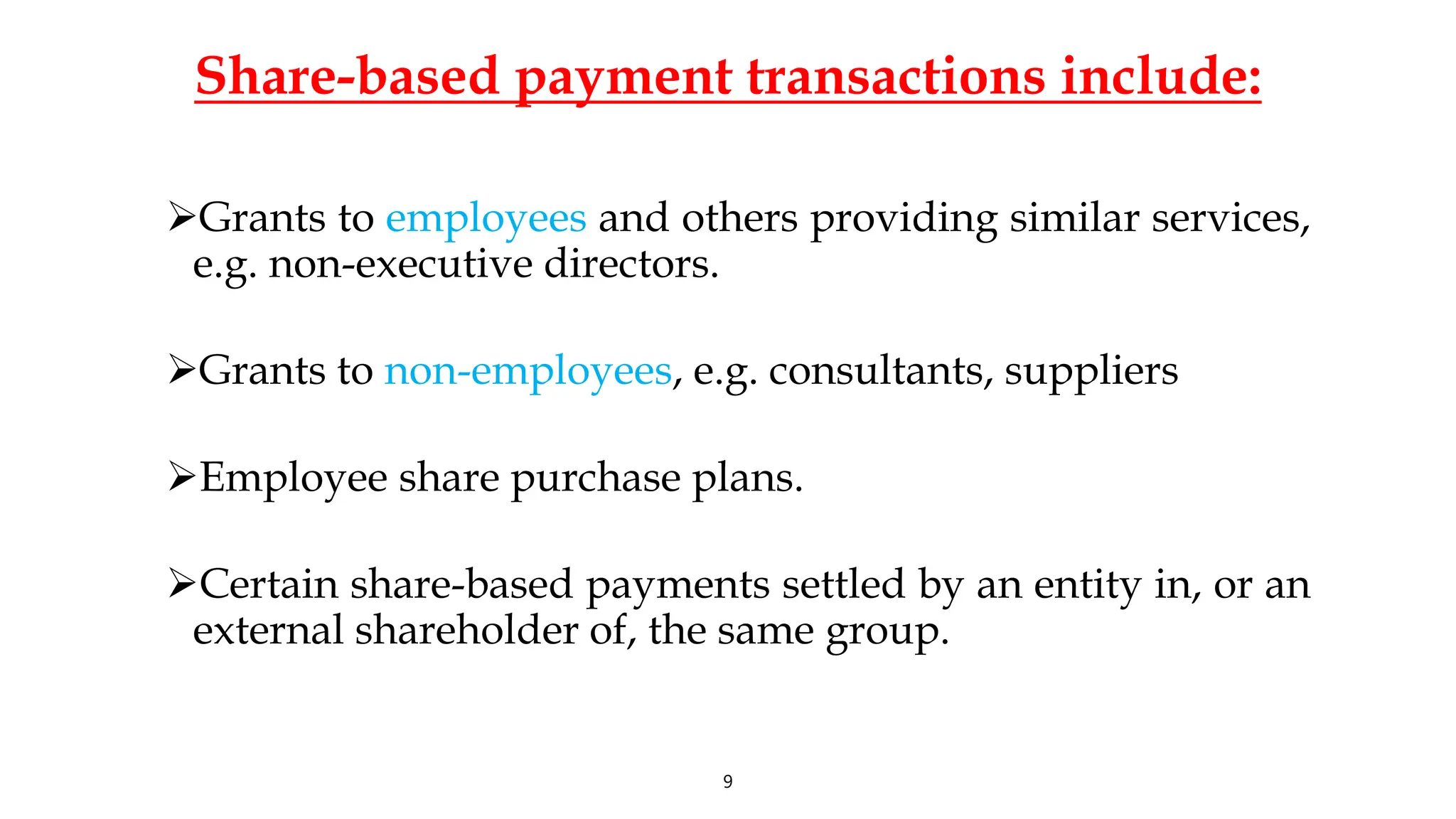 Share-based payment transactions include:
Grants to employees and others providing similar services,
e.g. non-executive directors.
Grants to non-employees, e.g. consultants, suppliers
Employee share purchase plans.
Certain share-based payments settled by an entity in, or an
external shareholder of, the same group.
9
 