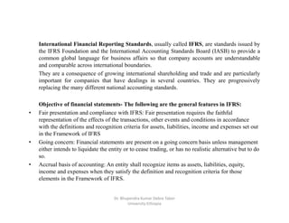 International Financial Reporting Standards, usually called IFRS, are standards issued by
the IFRS Foundation and the International Accounting Standards Board (IASB) to provide a
common global language for business affairs so that company accounts are understandable
and comparable across international boundaries.
They are a consequence of growing international shareholding and trade and are particularly
important for companies that have dealings in several countries. They are progressively
replacing the many different national accounting standards.
Objective of financial statements- The following are the general features in IFRS:
• Fair presentation and compliance with IFRS: Fair presentation requires the faithful
representation of the effects of the transactions, other events and conditions in accordance
with the definitions and recognition criteria for assets, liabilities, income and expenses set out
in the Framework of IFRS
• Going concern: Financial statements are present on a going concern basis unless management
either intends to liquidate the entity or to cease trading, or has no realistic alternative but to do
so.
• Accrual basis of accounting: An entity shall recognize items as assets, liabilities, equity,
income and expenses when they satisfy the definition and recognition criteria for those
elements in the Framework of IFRS.
Dr. Bhupendra Kumar Debre Tabor
University Ethiopia
 