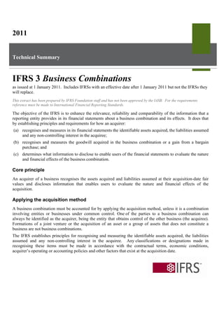 2011


Technical Summary



IFRS 3 Business Combinations
as issued at 1 January 2011. Includes IFRSs with an effective date after 1 January 2011 but not the IFRSs they
will replace.
This extract has been prepared by IFRS Foundation staff and has not been approved by the IASB. For the requirements
reference must be made to International Financial Reporting Standards.

The objective of the IFRS is to enhance the relevance, reliability and comparability of the information that a
reporting entity provides in its financial statements about a business combination and its effects. It does that
by establishing principles and requirements for how an acquirer:
(a) recognises and measures in its financial statements the identifiable assets acquired, the liabilities assumed
    and any non-controlling interest in the acquiree;
(b) recognises and measures the goodwill acquired in the business combination or a gain from a bargain
    purchase; and
(c) determines what information to disclose to enable users of the financial statements to evaluate the nature
    and financial effects of the business combination.

Core principle
An acquirer of a business recognises the assets acquired and liabilities assumed at their acquisition-date fair
values and discloses information that enables users to evaluate the nature and financial effects of the
acquisition.

Applying the acquisition method
A business combination must be accounted for by applying the acquisition method, unless it is a combination
involving entities or businesses under common control. One of the parties to a business combination can
always be identified as the acquirer, being the entity that obtains control of the other business (the acquiree).
Formations of a joint venture or the acquisition of an asset or a group of assets that does not constitute a
business are not business combinations.
The IFRS establishes principles for recognising and measuring the identifiable assets acquired, the liabilities
assumed and any non-controlling interest in the acquiree. Any classifications or designations made in
recognising these items must be made in accordance with the contractual terms, economic conditions,
acquirer’s operating or accounting policies and other factors that exist at the acquisition date.
 