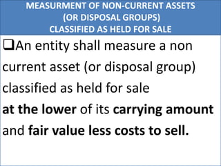 MEASURMENT OF NON-CURRENT ASSETS
(OR DISPOSAL GROUPS)
CLASSIFIED AS HELD FOR SALE
An entity shall measure a non
current asset (or disposal group)
classified as held for sale
at the lower of its carrying amount
and fair value less costs to sell.
 