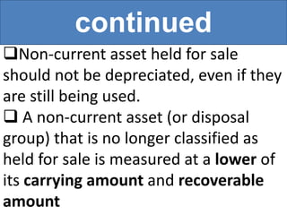 continued
Non-current asset held for sale
should not be depreciated, even if they
are still being used.
 A non-current asset (or disposal
group) that is no longer classified as
held for sale is measured at a lower of
its carrying amount and recoverable
amount
 