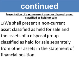continued
Presentation of a non-current asset or disposal group
classified as held for sale
 We shall present a non-current
asset classified as held for sale and
the assets of a disposal group
classified as held for sale separately
from other assets in the statement of
financial position.
 
