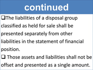 continued
The liabilities of a disposal group
classified as held for sale shall be
presented separately from other
liabilities in the statement of financial
position.
 Those assets and liabilities shall not be
offset and presented as a single amount.
 