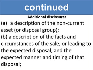 continued
Additional disclosures
(a) a description of the non-current
asset (or disposal group);
(b) a description of the facts and
circumstances of the sale, or leading to
the expected disposal, and the
expected manner and timing of that
disposal;
 