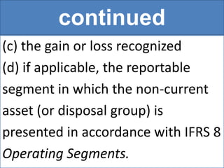 continued
(c) the gain or loss recognized
(d) if applicable, the reportable
segment in which the non-current
asset (or disposal group) is
presented in accordance with IFRS 8
Operating Segments.
 