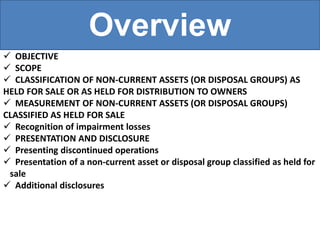 Overview
 OBJECTIVE
 SCOPE
 CLASSIFICATION OF NON-CURRENT ASSETS (OR DISPOSAL GROUPS) AS
HELD FOR SALE OR AS HELD FOR DISTRIBUTION TO OWNERS
 MEASUREMENT OF NON-CURRENT ASSETS (OR DISPOSAL GROUPS)
CLASSIFIED AS HELD FOR SALE
 Recognition of impairment losses
 PRESENTATION AND DISCLOSURE
 Presenting discontinued operations
 Presentation of a non-current asset or disposal group classified as held for
sale
 Additional disclosures
 