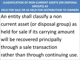 CLASSIFICATION OF NON-CURRENT ASSETS (OR DISPOSAL
GROUPS) AS
HELD FOR SALE OR AS HELD FOR DISTRIBUTION TO OWNERS
An entity shall classify a non
current asset (or disposal group) as
held for sale if its carrying amount
will be recovered principally
through a sale transaction
rather than through continuing use.
 