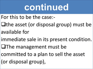 continued
For this to be the case:-
the asset (or disposal group) must be
available for
immediate sale in its present condition.
The management must be
committed to a plan to sell the asset
(or disposal group),
 