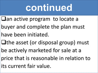 continued
an active program to locate a
buyer and complete the plan must
have been initiated.
the asset (or disposal group) must
be actively marketed for sale at a
price that is reasonable in relation to
its current fair value.
 