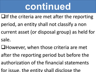 continued
If the criteria are met after the reporting
period, an entity shall not classify a non
current asset (or disposal group) as held for
sale.
However, when those criteria are met
after the reporting period but before the
authorization of the financial statements
 