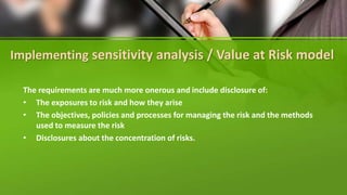 Implementing sensitivity analysis / Value at Risk model
The requirements are much more onerous and include disclosure of:
• The exposures to risk and how they arise
• The objectives, policies and processes for managing the risk and the methods
used to measure the risk
• Disclosures about the concentration of risks.
 