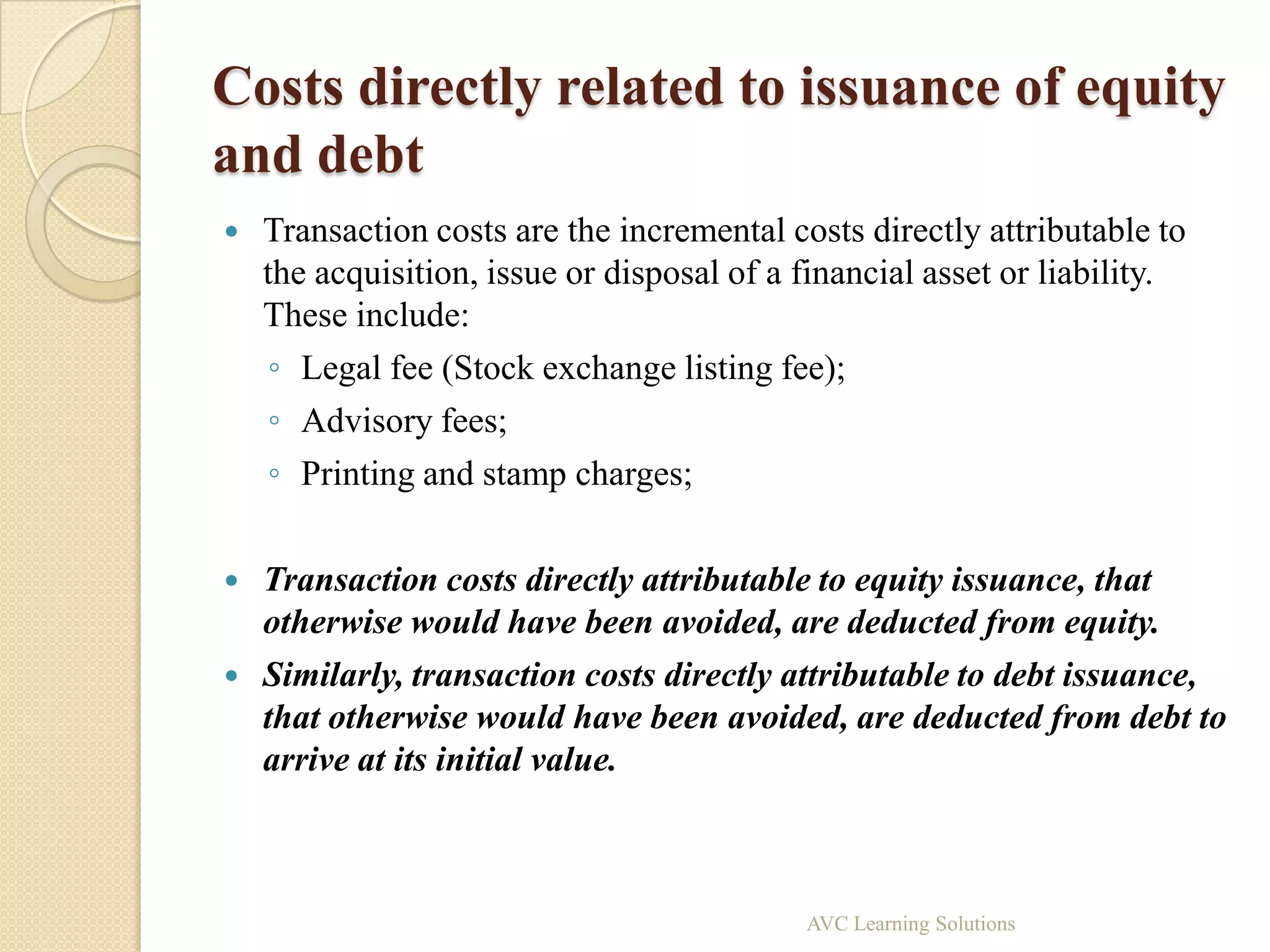 Costs directly related to issuance of equity
and debt
   Transaction costs are the incremental costs directly attributable to
    the acquisition, issue or disposal of a financial asset or liability.
    These include:
     ◦ Legal fee (Stock exchange listing fee);
     ◦ Advisory fees;
     ◦ Printing and stamp charges;

   Transaction costs directly attributable to equity issuance, that
    otherwise would have been avoided, are deducted from equity.
   Similarly, transaction costs directly attributable to debt issuance,
    that otherwise would have been avoided, are deducted from debt to
    arrive at its initial value.



                                            AVC Learning Solutions
 