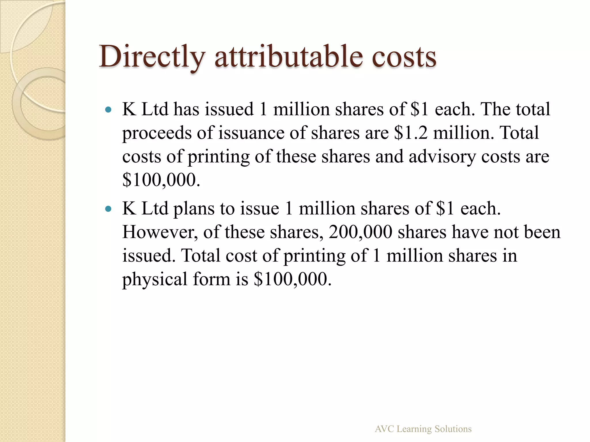 Directly attributable costs
   K Ltd has issued 1 million shares of $1 each. The total
    proceeds of issuance of shares are $1.2 million. Total
    costs of printing of these shares and advisory costs are
    $100,000.
   K Ltd plans to issue 1 million shares of $1 each.
    However, of these shares, 200,000 shares have not been
    issued. Total cost of printing of 1 million shares in
    physical form is $100,000.




                                    AVC Learning Solutions
 