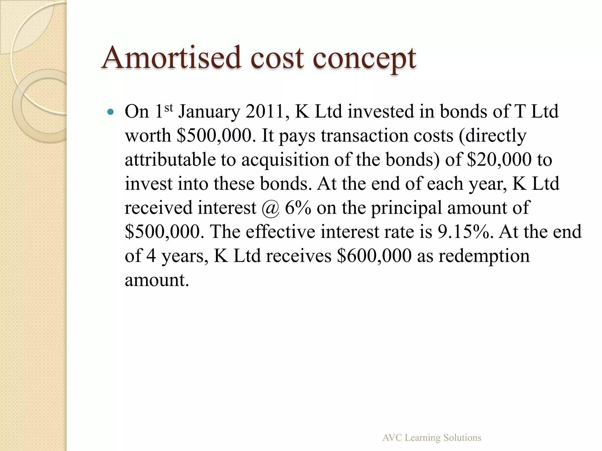 Amortised cost concept
   On 1st January 2011, K Ltd invested in bonds of T Ltd
    worth $500,000. It pays transaction costs (directly
    attributable to acquisition of the bonds) of $20,000 to
    invest into these bonds. At the end of each year, K Ltd
    received interest @ 6% on the principal amount of
    $500,000. The effective interest rate is 9.15%. At the end
    of 4 years, K Ltd receives $600,000 as redemption
    amount.




                                    AVC Learning Solutions
 