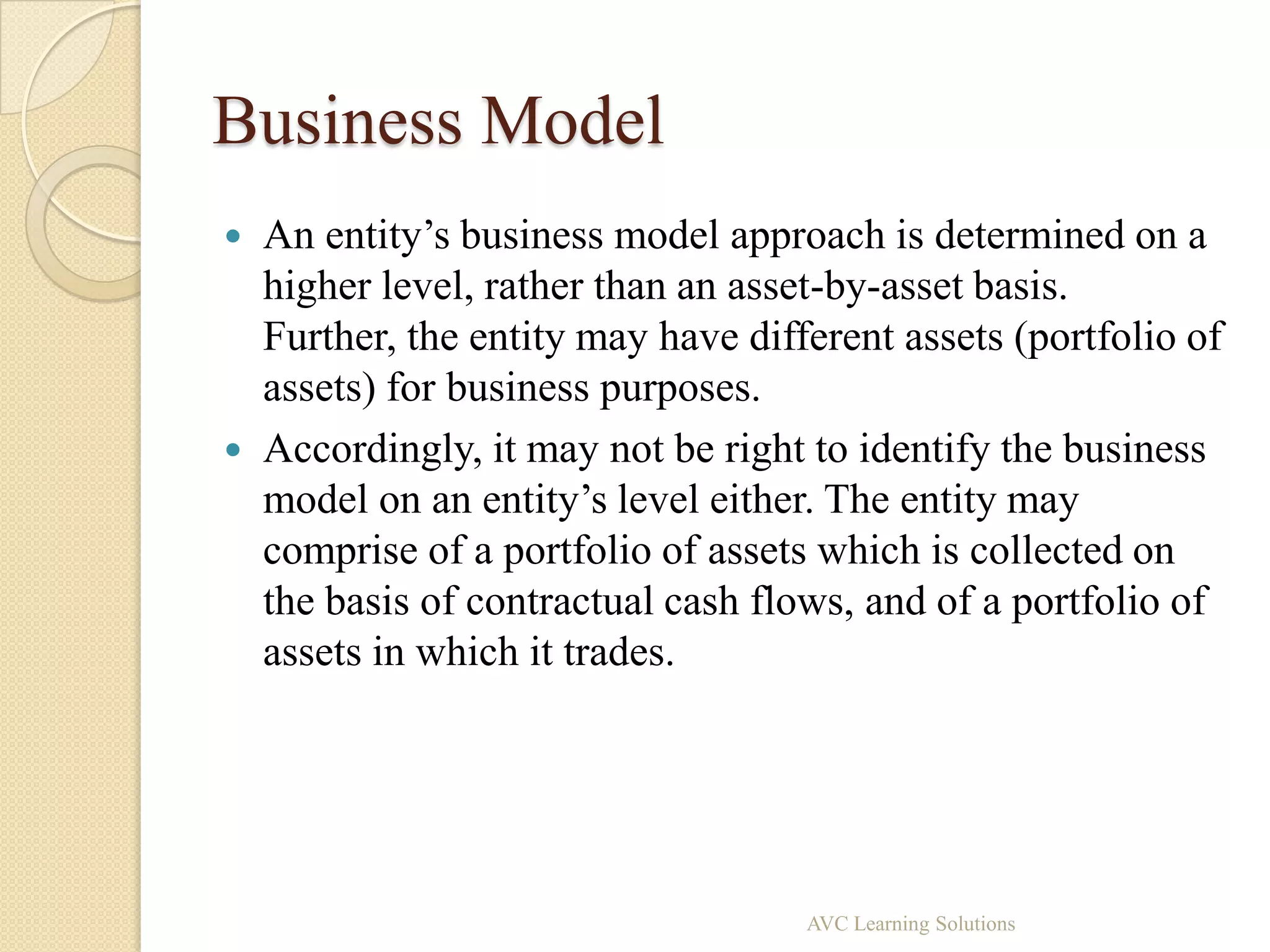 Business Model
   An entity’s business model approach is determined on a
    higher level, rather than an asset-by-asset basis.
    Further, the entity may have different assets (portfolio of
    assets) for business purposes.
   Accordingly, it may not be right to identify the business
    model on an entity’s level either. The entity may
    comprise of a portfolio of assets which is collected on
    the basis of contractual cash flows, and of a portfolio of
    assets in which it trades.




                                     AVC Learning Solutions
 