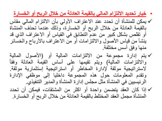 •‫خيار‬‫تحديد‬‫االلتزام‬‫المالي‬‫بالقيمة‬‫العادلة‬‫من‬‫خالل‬‫الربح‬‫أو‬‫الخس‬‫ارة‬
‫يمكن‬‫للمنشأة‬‫أن‬‫تحدد‬‫عند‬‫االعتراف‬‫األولي‬‫بأن‬‫االلتزام‬‫المالي‬‫م‬‫قاس‬
‫بالقيمة‬‫العادلة‬‫من‬‫خالل‬‫الربح‬‫أو‬،‫الخسارة‬‫وذلك‬‫عندما‬‫تحذف‬‫المن‬‫شاة‬
‫أو‬‫تقلص‬‫بشكل‬‫كبير‬‫من‬‫عدم‬‫التطابق‬‫في‬‫القياس‬‫أو‬‫االعتراف‬‫الذي‬‫قد‬
‫ينشأ‬‫من‬‫قياس‬‫األصول‬‫وااللتزامات‬‫أو‬‫من‬‫االعتراف‬‫باألرباح‬‫والخ‬‫سائر‬
‫منها‬‫وفق‬‫أسس‬‫مختلفة‬.
‫يتم‬‫إدارة‬‫مجموعة‬‫من‬‫االلتزامات‬‫المالية‬‫أو‬(‫األصول‬‫المالية‬
‫وااللتزامات‬‫المالية‬)‫ويتم‬‫تقيمها‬‫على‬‫أساس‬‫القيمة‬‫العادلة‬ً‫وفقا‬
‫الستراتيجية‬‫موثقة‬‫إلدارة‬‫المخاطر‬‫أو‬‫استراتيجية‬‫إستثمارية‬‫م‬‫وثقة‬.
‫وتقدم‬‫المعلومات‬‫حول‬‫هذه‬‫المجموعة‬‫داخليا‬‫إلى‬‫موظفي‬‫اإلدارة‬
‫الرئيسيين‬‫في‬‫المنشأة‬‫مثل‬‫مجلس‬‫إدارة‬‫المنشأة‬‫والمدير‬‫التنف‬‫يذي‬.
‫إذا‬‫كان‬‫العقد‬‫يتضمن‬‫واحدة‬‫أو‬‫اكثر‬‫من‬،‫المشتقات‬‫فيمكن‬‫أن‬‫تحد‬‫د‬
‫المنشأة‬‫مجمل‬‫العقد‬‫المختلط‬‫بالقيمة‬‫العادلة‬‫من‬‫خالل‬‫الربح‬‫أو‬‫الخ‬‫سارة‬.
 
