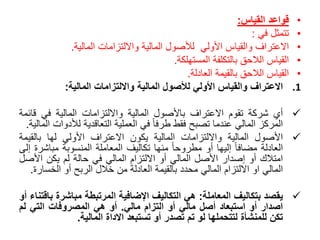•‫قواعد‬‫القياس‬:
•‫تتمثل‬‫في‬:
•‫االعتراف‬‫والقياس‬‫األولي‬‫لألصول‬‫المالية‬‫وااللتزامات‬‫المالية‬.
•‫القياس‬‫الالحق‬‫بالتكلفة‬‫المستهلكة‬.
•‫القياس‬‫الالحق‬‫بالقيمة‬‫العادلة‬.
.1‫االعتراف‬‫والقياس‬‫األولي‬‫لألصول‬‫المالية‬‫وااللتزامات‬‫المالية‬:
‫أي‬‫شركة‬‫تقوم‬‫االعتراف‬‫باألصول‬‫المالية‬‫وااللتزامات‬‫المالية‬‫في‬‫قا‬‫ئمة‬
‫المركز‬‫المالي‬‫عندما‬‫تصبح‬‫فقط‬ً‫طرفا‬‫في‬‫العملية‬‫التعاقدية‬‫لألد‬‫وات‬‫المالية‬.
‫األصول‬‫المالية‬‫وااللتزامات‬‫المالية‬‫يكون‬‫االعتراف‬‫األولي‬‫لها‬‫بالقي‬‫مة‬
‫العادلة‬ً‫مضافا‬‫إليها‬‫أو‬ً‫مطروحا‬‫منها‬‫تكاليف‬‫المعاملة‬‫المنسوبة‬‫مباش‬‫رة‬‫إلى‬
‫امتالك‬‫أو‬‫إصدار‬‫األصل‬‫المالي‬‫أو‬‫االلتزام‬‫المالي‬‫في‬‫حالة‬‫لم‬‫يكن‬‫األص‬‫ل‬
‫المالي‬‫او‬‫االلتزام‬‫المالي‬‫محدد‬‫بالقيمة‬‫العادلة‬‫من‬‫خالل‬‫الربح‬‫أو‬‫الخس‬‫ارة‬.
‫يقصد‬‫بتكاليف‬‫المعاملة‬:‫هي‬‫التكاليف‬‫اإلضافية‬‫المرتبطة‬‫مباشرة‬‫باقتناء‬‫أو‬
‫اصدار‬‫أو‬‫استبعاد‬‫أصل‬‫مالي‬‫أو‬‫التزام‬‫مالي‬.‫أو‬‫هي‬‫المصروفات‬‫التي‬‫لم‬
‫تكن‬‫للمنشأة‬‫لتتحملها‬‫لو‬‫تم‬‫تصدر‬‫أو‬‫تستبعد‬‫االداة‬‫المالية‬.
 