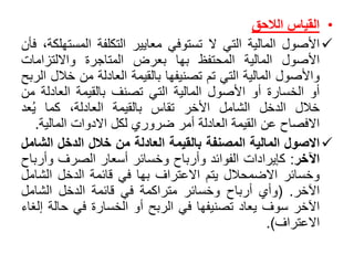 •‫القياس‬‫الالحق‬
‫األصول‬‫المالية‬‫التي‬‫ال‬‫تستوفي‬‫معايير‬‫التكلفة‬‫المست‬،‫هلكة‬‫فأن‬
‫األصول‬‫المالية‬‫المحتفظ‬‫بها‬‫بعرض‬‫المتاجرة‬‫وااللتزامات‬
‫واألصول‬‫المالية‬‫التي‬‫تم‬‫تصنيفها‬‫بالقيمة‬‫العادلة‬‫من‬‫خ‬‫الل‬‫الربح‬
‫أو‬‫الخسارة‬‫أو‬‫األصول‬‫المالية‬‫التي‬‫تصنف‬‫بالقيمة‬‫العادل‬‫ة‬‫من‬
‫خالل‬‫الدخل‬‫الشامل‬‫األخر‬‫تقاس‬‫بالقيمة‬،‫العادلة‬‫كما‬‫عد‬ُ‫ي‬
‫االفصاح‬‫عن‬‫القيمة‬‫العادلة‬‫أمر‬‫ضروري‬‫لكل‬‫االدوات‬‫المالي‬‫ة‬.
‫االصول‬‫المالية‬‫المصنفة‬‫بالقيمة‬‫العادلة‬‫من‬‫خالل‬‫الدخل‬‫الش‬‫امل‬
‫اآلخر‬:‫كإيرادات‬‫الفوائد‬‫وأرباح‬‫وخسائر‬‫أسعار‬‫الصرف‬‫وأر‬‫باح‬
‫وخسائر‬‫االضمحالل‬‫يتم‬‫االعتراف‬‫بها‬‫في‬‫قائمة‬‫الدخل‬‫الش‬‫امل‬
‫اآلخر‬.(‫وأي‬‫أرباح‬‫وخسائر‬‫متراكمة‬‫في‬‫قائمة‬‫الدخل‬‫الشامل‬
‫اآلخر‬‫سوف‬‫يعاد‬‫تصنيفها‬‫في‬‫الربح‬‫أو‬‫الخسارة‬‫في‬‫حالة‬‫إلغاء‬
‫االعتراف‬).
 