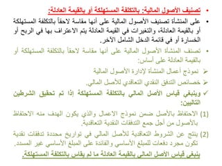 •‫تصنيف‬‫األصول‬‫المالية‬:‫بالتكلفة‬‫المستهلكة‬‫أو‬‫بالقيمة‬‫العادلة‬:
•‫على‬‫المنشأة‬‫تصنيف‬‫األصول‬‫المالية‬‫على‬‫أنها‬‫مقاسة‬ً‫الحقا‬‫بالتكل‬‫فة‬‫المستهلكة‬
‫أو‬‫بالقيمة‬،‫العادلة‬‫والتغيرات‬‫في‬‫القيمة‬‫العادلة‬‫يتم‬‫االعتراف‬‫بها‬‫ف‬‫ي‬‫الربح‬‫أو‬
‫الخسارة‬‫أو‬‫في‬‫قائمة‬‫الدخل‬‫الشامل‬‫اآلخر‬.
•‫تصنف‬‫المنشأة‬‫األصول‬‫المالية‬‫على‬‫أنها‬‫مقاسة‬ً‫الحقا‬‫بالتكلفة‬‫المس‬‫تهلكة‬‫أو‬
‫بالقيمة‬‫العادلة‬‫على‬‫أساس‬:
‫نموذج‬‫أعمال‬‫المنشأة‬‫إلدارة‬‫األصول‬‫المالية‬
‫خصائص‬‫التدفق‬‫النقدي‬‫التعاقدي‬‫لألصل‬‫المالي‬.
‫وينبغي‬‫قياس‬‫األصل‬‫المالي‬‫بالتكلفة‬‫المستهلكة‬‫إذا‬‫تم‬‫تحقيق‬‫الش‬‫رطين‬
‫التاليين‬:
(1)‫االحتفاظ‬‫باألصل‬‫ضمن‬‫نموذج‬‫االعمال‬‫والذي‬‫يكون‬‫الهدف‬‫منه‬‫االحتفاظ‬
‫باألصول‬‫من‬‫أجل‬‫جمع‬‫التدفقات‬‫النقدية‬‫التعاقدية‬.
(2)‫ينتج‬‫عن‬‫الشروط‬‫التعاقدية‬‫لألصل‬‫المالي‬‫في‬‫تواريخ‬‫محددة‬‫تدفقا‬‫ت‬‫نقدية‬
‫تكون‬‫مجرد‬‫دفعات‬‫للمبلغ‬‫األساسي‬‫والفائدة‬‫على‬‫المبلغ‬‫األساسي‬‫غ‬‫ير‬‫المسدد‬.
‫بالتكلفة‬ ‫يقاس‬ ‫لم‬ ‫ما‬ ‫العادلة‬ ‫بالقيمة‬ ‫المالي‬ ‫األصل‬ ‫قياس‬ ‫ينبغي‬‫المست‬‫هلكة‬.
 