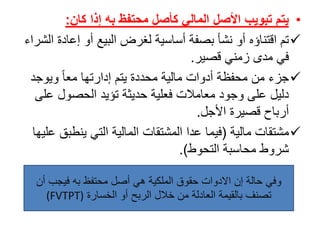 •‫إذا‬ ‫به‬ ‫محتفظ‬ ‫كأصل‬ ‫المالي‬ ‫األصل‬ ‫تبويب‬ ‫يتم‬‫كان‬:
‫تمًاقتناؤهًأوًنشأًبصفةًأساسيةًلغرضًالبيعًأوًإعاد‬ً‫ةًالشراء‬
‫فيًمدىًزمنيًقصير‬.
ً‫ًويوجد‬‫جزءًمنًمحفظةًأدواتًماليةًمحددةًيتمًإدارتهاًمعا‬
‫دليلًعلىًوجودًمعامالتًفعليةًحديثةًتؤيدًالحصولًع‬ً‫لى‬
‫أرباحًقصيرةًاألجل‬.
ً‫مشتقات‬ً‫مالية‬(‫فيماًعداًالمشتقاتًالماليةًالتيًينطب‬ً‫قًعليها‬
ً‫شروطًمحاسبة‬‫التحوط‬.)
‫وفيًحالةًإنًاالدواتًحقوقًالملكيةًهيًأصلًمحتفظًبهًفيجبًأ‬ً‫ن‬
ً‫تصنفًبالقيمةًالعادلةًمنًخاللًالربحًأوًالخسارة‬(FVTPT)
 