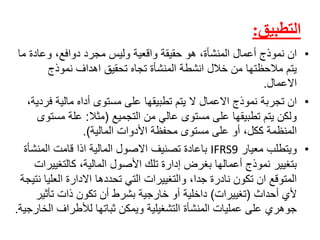 ‫التطبيق‬:
•‫انًنموذجًأعمالًالمنشأة،ًهوًحقيقةًواقعيةًوليسًمجردًدوافع،ًوعادةًم‬ً‫ا‬
ً‫يتمًمالحظتهاًمنًخاللًانشطةًالمنشأةًتجاهًتحقيقًاهدافًنموذج‬
‫االعمال‬.
•‫انًتجربةًنموذجًاالعمالًالًيتمًتطبيقهاًعلىًمستوىًأداهًماليةًف‬ً،‫ردية‬
ً‫ولكنًيتمًتطبيقهاًعلىًمستوىًعاليًمنًالتجميع‬(‫مثال‬:‫علةًمس‬ً‫توى‬
‫المنظمةًككل،ًأوًعلىًمستوىًمحفظةًاألدواتًالمالية‬.)
•ً‫ويتطلبًمعيار‬IFRS9‫باعادةًتصنيفًاالصولًالماليةًاذاًقامتًالمنشأ‬ً‫ة‬
‫بتغييرًنموذجًأعمالهاًبغرضًإدارةًتلكًاألصولًالمالية،ًكالتغي‬ً‫يرات‬
‫المتوقعًانًتكونًنادرةًجدا،ًوالتغييراتًالتيًتحددهاًاالدارةًالعل‬ً‫ياًنتيجة‬
ً‫أليًأحداث‬(‫تغييرات‬)‫داخليةًأوًخارجيةًبشرطًأنًتكونًذاتًتأثي‬ً‫ر‬
‫جوهريًعلىًعملياتًالمنشأةًالتشغيليةًويمكنًثباتهاًلألطرافًا‬‫لخارجية‬.
 