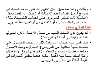 •‫ا‬‫ا‬‫اوفًتح‬‫ا‬‫ايًس‬‫ا‬‫اراتًالت‬‫ا‬‫اإنًالتغيي‬‫ا‬‫ابق،ًف‬‫ا‬‫ااًس‬‫ا‬‫ااًلم‬‫ا‬‫االيًوفق‬‫ا‬‫وبالت‬ً‫اي‬‫ا‬‫دثًف‬
‫اذًب‬‫ا‬‫انًتنفي‬‫ا‬‫اتًع‬‫ا‬‫ادأتًأوًتوقف‬‫ا‬‫اطًإذاًب‬‫ا‬‫اأةًفق‬‫ا‬‫االًالمنش‬‫ا‬‫اوذجًأعم‬‫ا‬‫نم‬ً‫اض‬‫ا‬‫ع‬
‫اا‬‫ا‬‫ااغيلية،ًمث‬‫ا‬‫اااًالتش‬‫ا‬‫ااىًأعماله‬‫ا‬‫ااوهريًعل‬‫ا‬‫ااأثيرًالج‬‫ا‬‫ااطةًذاتًالت‬‫ا‬‫االنش‬‫ل‬:
‫عندماًتقومًالمنشاةًبشراءًأوًالتخلصًمنًأوًتعديلًخطًانت‬‫اجي‬.
‫متعددة‬ ‫لنماذج‬ ‫أمثلة‬
•ً‫اولها‬‫ا‬‫االًالدارةًأص‬‫ا‬‫ااذجًاالعم‬‫ا‬‫انًنم‬‫ا‬‫ادًم‬‫ا‬‫ااةًالعدي‬‫ا‬‫اديًالمنش‬‫ا‬‫اونًل‬‫ا‬‫ادًيك‬‫ا‬‫ق‬
‫المالية،ًوفيماًيليًأمثلةًلتوضيحًذلك‬:
•‫اول‬‫ا‬‫ادفًللحص‬‫ا‬‫ارادًويه‬‫ا‬‫ارفيةًلألف‬‫ا‬‫ادماتًمص‬‫ا‬‫اهًخ‬‫ا‬‫ارًلدي‬‫ا‬‫اكًكبي‬‫ا‬‫بن‬ً‫اى‬‫ا‬‫عل‬
ً‫اروض‬‫ا‬‫انًالق‬‫ا‬‫اةًم‬‫ا‬‫اةًتعاقدي‬‫ا‬‫ادفقاتًنقدي‬‫ا‬‫ت‬(‫اول‬‫ا‬‫األص‬)‫او‬‫ا‬‫اذهًاألص‬‫ا‬‫،ًوه‬ً‫ل‬
‫ااريخًا‬‫ا‬‫الًت‬‫ا‬‫ارًقب‬‫ا‬‫ابعضًاالخ‬‫ا‬‫اعًال‬‫ا‬‫اامًببي‬‫ا‬‫اهاًوق‬‫ا‬‫اتفظًببعض‬‫ا‬‫يح‬ً،‫اتحقاق‬‫ا‬‫الس‬
‫ارات‬‫ا‬‫اقًالتغي‬‫ا‬‫ادفهاًتحقي‬‫ا‬‫اةًه‬‫ا‬‫االًبنكي‬‫ا‬‫اهًاعم‬‫ا‬‫ااًلدي‬‫ا‬‫اكًايض‬‫ا‬‫اذاًالبن‬‫ا‬‫وه‬ً‫اي‬‫ا‬‫ف‬
‫القيمةًالعادلةًمنًخاللًبيعًالقروض‬.
 