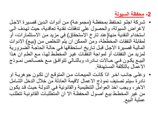 2-‫محفظة‬‫السيولة‬
•ً‫اة‬‫ا‬‫اتفظًبمحفظ‬‫ا‬‫اوًتح‬‫ا‬‫اركةًاجل‬‫ا‬‫ش‬(‫اة‬‫ا‬‫مجموع‬)‫ال‬‫ا‬‫ايرةًاالج‬‫ا‬‫ادينًقص‬‫ا‬‫انًأدواتًال‬‫ا‬‫م‬
‫الغراضًالسيولة،ًوالحصولًعلىًتدفقاتًنقديةًتعاقدية،ًحيثًت‬ً‫هادفًالاى‬
‫استخدامًالنقديةًمنها‬(‫عندًتارخًاالستحقاق‬)‫فيًمزيدًمانًاالساتثم‬ً‫ارات،ًأو‬
ً‫لمقابلةًالنفقاتًالمخططة،ًومنًالممكنًانًيتمًالتخلصًمان‬(‫بياع‬)‫ا‬ً‫الدوات‬
‫ا‬‫ا‬‫اةًالض‬‫ا‬‫اةًالحاج‬‫ا‬‫ايًحال‬‫ا‬‫اتحقاقهاًف‬‫ا‬‫ااريخًاس‬‫ا‬‫الًت‬‫ا‬‫الًقب‬‫ا‬‫ايرةًاالج‬‫ا‬‫اةًقص‬‫ا‬‫المالي‬ً‫رورية‬
‫لمزيدًمنًالنفقاتًأوًلمواجةًالنفقااتًغيارًالمخطاطًلهاا،ًماعًالعلامًانًها‬ً‫ذا‬
‫البيااعًيكااونًفاايًحاااالتًنااادرة،ًوبالتاااليًتتوافااقًمااعًخصااائصًنمااو‬ً‫ذج‬
‫االعمالًبالتكلفةًالمستهدفة‬.
•ً‫اةًاو‬‫ا‬‫اونًجوهري‬‫ا‬‫اعًانًتك‬‫ا‬‫انًالمتوق‬‫ا‬‫ااتًم‬‫ا‬‫اتًالمبيع‬‫ا‬‫ارًاذاًكان‬‫ا‬‫ابًاخ‬‫ا‬‫اىًجان‬‫ا‬‫وعل‬
‫نادرةًسيتمًتصنيفًنموذجًاالعمالًالقيمةًالعادلةًمنًخاللًالدخلًال‬ً‫شاامل‬
‫االخر،ًويجبًاخذًالعواملًالتنظيميةًوالقانونيةًفايًالدولاةًحياثًقا‬ً‫دًيكاون‬
‫منًغيرًالمخطاطًبياعًاصاولًالمحفظاةًاالًانًالمتطلبااتًالقانونياةًت‬ً‫تطلاب‬
‫عمليةًالبيع‬.
 