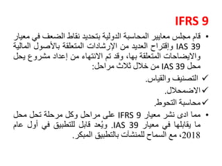 IFRS 9
•‫قام‬‫مجلس‬‫معايير‬‫المحاسبة‬‫الدولية‬‫بتحديد‬‫نقاط‬‫الضعف‬‫في‬‫معيار‬
IAS 39‫وإقتراح‬‫العديد‬‫من‬‫اإلرشادات‬‫المتعلقة‬‫باألصول‬‫الم‬‫الية‬
‫وااليضاحات‬‫المتعلقة‬،‫بها‬‫وقد‬‫تم‬‫االنتهاء‬‫من‬‫إعداد‬‫مشروع‬‫ي‬‫حل‬
‫محل‬IAS 39‫من‬‫خالل‬‫ثالث‬‫مراحل‬:
‫التصنيف‬‫والقياس‬.
‫االضمحالل‬.
‫محاسبة‬‫التحوط‬.
•‫مما‬‫ادى‬‫نشر‬‫معيار‬IFRS 9‫على‬‫مراحل‬‫وكل‬‫مرحلة‬‫تحل‬‫محل‬
‫ما‬‫يقابلها‬‫في‬‫معيار‬IAS 39.‫عد‬ُ‫ي‬‫و‬‫قابل‬‫للتطبيق‬‫في‬‫أول‬‫عام‬
2018،‫مع‬‫السماح‬‫للمنشآت‬‫بالتطبيق‬‫المبكر‬.
 