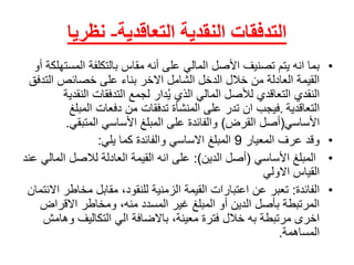 ‫التعاقدية‬ ‫النقدية‬ ‫التدفقات‬-‫نظريا‬
•‫بماًانهًيتمًتصنيفًاألصلًالماليًعلىًأنهًمقاسًبالتكلفةًالم‬ً‫ستهلكةًأو‬
‫القيمةًالعادلةًمنًخاللًالدخلًالشاملًاالخرًبناءًعلىًخصائصًالت‬ً‫دفق‬
‫دارًلجمعًالتدفقاتًالنق‬ُ‫ي‬ً‫النقديًالتعاقديًلألصلًالماليًالذي‬ً‫دية‬
‫التعاقدية‬.ً‫فيجبًانًتدرًعلىًالمنشأةًتدفقاتًمنًدفعاتًالمبلغ‬
‫األساسي‬(‫أصلًالقرض‬)‫والفائدةًعلىًالمبلغًاألساسيًالمتبقي‬.
•ً‫وقدًعرفًالمعيار‬9‫المبلغًاالساسيًوالفائدةًكماًيلي‬:
•ً‫المبلغًاألساسي‬(‫أصلًالدين‬:)‫علىًانهًالقيمةًالعادلةًلالصلًالم‬ً‫اليًعند‬
‫القياسًاالولي‬
•‫الفائدة‬:‫تعبرًعنًاعتباراتًالقيمةًالزمنيةًللنقود،ًمقابلًمخاط‬ً‫رًاالئتمان‬
‫المرتبطةًبأصلًالدينًأوًالمبلغًغيرًالمسددًمنه،ًومخاطرًاالقراض‬
‫اخرىًمرتبطةًبهًخاللًفترةًمعينة،ًباالضافةًاليًالتكاليفًوه‬ً‫امش‬
‫المساهمة‬.
 
