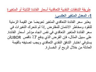 ً‫طريقة‬ً‫التدفقات‬‫النقديةًالتعاقديةًأسعارًالفائدةًالثاب‬ً‫تةًأوًالمتغيرة‬
1-‫المعدل‬‫المتغير‬‫العكسي‬:
‫يعتبرًسعرًالفائدةًالتعاقديًالمتغيرًتعويضاًعنًال‬ً‫قيمةًالزمنية‬
ً‫للنقودًومخاطرًاالئتمانًللمقترض‬,‫إذاًلمًتتحركًالتغير‬ً‫اتًفي‬
‫سعرًالفائدةًالمتغيرًالتعاقديًفيًنفسًاتجاهًمؤشرًأس‬‫عارًالفائدة‬.
ً‫علىًسبيلًالمثال،ًفإنًالقرضًالذيًيدفع‬7ً‫٪ًناقص‬LIBORً‫لن‬
‫يستوفيًاختبارًالتدفقًالنقديًالتعاقديًويجبًتصن‬ً‫يفهًبالقيمة‬
‫العادلةًمنًخاللًالربحًأوًالخسارة‬.
 