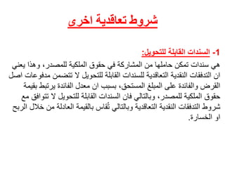 ‫تعاقدية‬ ‫شروط‬‫اخرى‬
1-‫القابلة‬ ‫السندات‬‫للتحويل‬:
ً‫هي‬‫سنداتًتمكنًحاملهاًمنًالمشاركةًفيًحقوقًالملكيةًللمصدر،ًوهذاًي‬ً‫عني‬
‫انًالتدفقاتًالنقديةًالتعاقديةًللسنداتًالقابلةًللتحويلًالًتتض‬ً‫منًمدفوعاتًاصل‬
‫القرضًوالفائدةًعلىًالمبلغًالمستحق،ًبسببًانًمعدلًالفائدةًيرت‬ً‫بطًبقيمة‬
‫حقوقًالملكيةًللمصدر،ًوبالتاليًفانًالسنداتًالقابلةًللتحويلًال‬ً‫تتوافقًمع‬
‫قاسًبالقيمةًالعاد‬ُ‫ت‬ً‫شروطًالتدفقاتًالنقديةًالتعاقديةًوبالتالي‬ً‫لةًمنًخاللًالربح‬
‫اوًالخسارة‬.
 