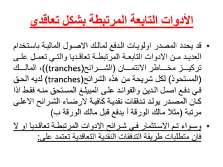 ‫بشكل‬ ‫المرتبطة‬ ‫التابعة‬ ‫األدوات‬‫تعاقدي‬
•ً‫قد‬‫يحددًالمصدرًاولويااتًالادفعًلمالاكًاالصاولًالمالياةًباسا‬ً‫تخدام‬
‫ايًتعماال‬‫ا‬‫ادياًوالت‬‫ا‬‫اةًتعاق‬‫ا‬‫ادًماانًاالدواتًالتابعااةًالمرتبط‬‫ا‬‫العدي‬ً‫اى‬‫ا‬‫عل‬
ً‫اااااان‬‫ا‬‫ااااااطرًاالئتم‬‫ا‬‫ااااازًمخ‬‫ا‬‫تركي‬(‫ااااارائح‬‫ا‬‫الش‬(tranches))ً‫اااااك‬‫ا‬‫،ًالمال‬
(‫المستحوذ‬)‫لكلًشريحةًمنًهذهًالشرائح‬(tranches)ً‫لديهًالحاق‬
‫اه‬‫ا‬‫اتحقًمن‬‫ا‬‫اغًالمس‬‫ا‬‫ادًعلاىًالمبيل‬‫ا‬‫ادينًوالفوائ‬‫ا‬‫الًال‬‫ا‬‫اعًاص‬‫ا‬‫فايًدف‬ً‫اطًاذا‬‫ا‬‫فق‬
‫اةًكافياةًالرضااءًالشارائحًا‬‫ا‬‫كاانًالمصادرًيولادًتادفقاتًنقدي‬ً‫اى‬‫ا‬‫العل‬
ً‫مرتبة‬(‫مثالًمالكًالورقةًأًيدفعًقبلًمالكًالورقةًب‬)
•‫ادي‬‫ا‬‫اةًتعاق‬‫ا‬‫ارائحًاالدواتًالمرتبط‬‫ا‬‫ايًش‬‫ا‬‫اتثمارًف‬‫ا‬‫امًاالس‬‫ا‬‫اواءًت‬‫ا‬‫وس‬ً‫اًاوًال‬
‫فانًمتطلباتًطريقةًالتدفقاتًالنقديةًالتعاقديةًتعتم‬‫دًعلى‬:
 