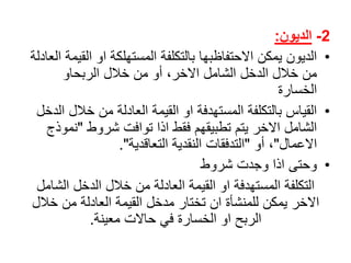 2-‫الديون‬:
•‫الديونًيمكنًاالحتفاظبهاًبالتكلفةًالمستهلكةًاوًالق‬ً‫يمةًالعادلة‬
ً‫منًخاللًالدخلًالشاملًاالخر،ًأوًمنًخاللًالربحاو‬
‫الخسارة‬
•‫القياسًبالتكلفةًالمستهدفةًاوًالقيمةًالعادلةًمنًخال‬ً‫لًالدخل‬
ً‫الشاملًاالخرًيتمًتطبيقهمًفقطًاذاًتوافتًشروط‬"‫نم‬ً‫وذج‬
‫االعمال‬"ً‫،ًأو‬"‫التدفقاتًالنقديةًالتعاقدية‬."
•ً‫وحتىًاذاًوجدتًشروط‬
‫التكلفةًالمستهدفةًاوًالقيمةًالعادلةًمنًخاللًالدخلًالشا‬ً‫مل‬
‫االخرًيمكنًللمنشأةًانًتختارًمدخلًالقيمةًالعادلةًمنًخالل‬
‫الربحًاوًالخسارةًفيًحاالتًمعينة‬.
 