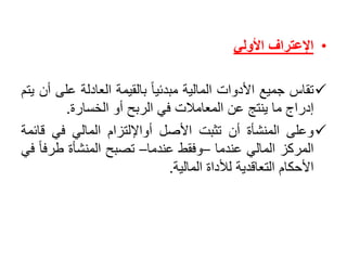 •‫اإلعتراف‬‫األولي‬
‫تقاس‬‫جميع‬‫األدوات‬‫المالية‬ً‫مبدئيا‬‫بالقيمة‬‫العادلة‬‫ع‬‫لى‬‫أن‬‫يتم‬
‫إدراج‬‫ما‬‫ينتج‬‫عن‬‫المعامالت‬‫في‬‫الربح‬‫أو‬‫الخسارة‬.
‫وعلى‬‫المنشأة‬‫أن‬‫تثبت‬‫األصل‬‫أواإللتزام‬‫المالي‬‫في‬‫ق‬‫ائمة‬
‫المركز‬‫المالي‬‫عندما‬–‫وفقط‬‫عندما‬–‫تصبح‬‫المنشأة‬‫طرف‬ً‫ا‬‫في‬
‫األحكام‬‫التعاقدية‬‫لألداة‬‫المالية‬.
 
