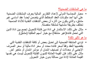 ً‫ما‬‫هيًالمشتقاتًالضمنية؟‬
•‫معيارًالمحاسبةًالدوليًإلعدادًالتقاريرًالماليةًيعرفًالمشتقات‬ً‫الضمنية‬
‫ًعقدًأس‬‫علىًأنهاًأحدًمكوناتًالعقدًالمختلطًالذيًيتضمنًأيضا‬ً‫اسيًغير‬
‫مشتق،ًوالذيًيكونًمنًآثارهًأنًبعضًالتدفقاتًالنقديةًلألداةًال‬ً‫مدمجة‬
‫تختلفًبطريقةًمشابهةًلمشتقةًمنفصلة‬.
•‫مثالًعلىًذلك‬:‫االستثمارًفيًاداةًدينًقابلةًللتحويلًتجمعًبي‬ً‫نًاداةًالدين‬
‫التيًتحملًفائدة‬(‫غيرًمشتقة‬)ً‫معًخيارًأسهمًالملكية‬(‫مشتق‬.)
‫ماًهوًتأثيرًذلك؟‬
•‫تؤديًالمشتقةًالضمنيةًإلىًتعديلًبعضًأوًكافةًالتدفقاتًالن‬ً‫قديةًالتي‬
‫ًلسعرًفائدةًمحددًأوًسعرًاداةًماليةًأوًسع‬‫يقتضيهاًالعقدًوفقا‬ً‫رًالصرف‬
‫اإلجنبيًأوًمعدالتًأوًتصنيفًائتمانًأوًمؤشرًائتمانًأوًمتغيرًآ‬‫خر‬.
‫مثالًعلىًذلك‬:‫فإنًالقيمةًالعادلةًللديونًالقابلةًللتحويلًليس‬ً‫تًهيًنفسها‬
‫القيمةًالعادلةًإلداةًدينًمماثلةًبدونًخيارًالتحويل‬.
 