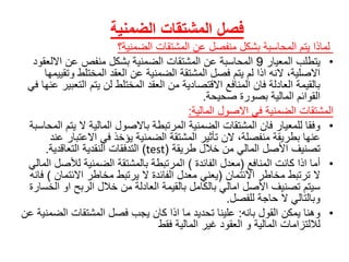 ‫المشتقات‬ ‫فصل‬‫الضمنية‬
‫لماذاًيتمًالمحاسبةًبشكلًمنفصلًعنًالمشتقاتًالضمنية؟‬
•ً‫يتطلبًالمعيار‬9‫المحاسبةًعنًالمشتقاتًالضمنيةًبشكلًمنفصًعنًااللع‬ً‫قود‬
‫االصلية،ًالنهًاذاًلمًيتمًفصلًالمشتقةًالضمنيةًعنًالعقدًالمختلطًو‬ً‫تقييمها‬
‫بالقيمةًالعادلةًفانًالمنافعًاالقتصاديةًمنًالعقدًالمختلطًلنًيتمًال‬ً‫تعبيرًعنهاًفي‬
‫القوائمًالماليةًبصورةًصحيحة‬.
ً‫المشتقات‬‫الضمنيةًفيًاالصولًالمالية‬:
•‫وفقاًللمعيارًفانًالمشتقاتًالضمنيةًالمرتبطةًباالصولًالماليةًالًي‬ً‫تمًالمحاسبة‬
‫عنهاًبطريقةًمنفصلة،ًالنًتأثيرًالمشتقةًالضمنيةًيؤخذًفيًاالعتب‬ً‫ارًعند‬
ً‫تصنيفًاألصلًالماليًمنًخاللًطريقة‬(test)‫التدفقاتًالنقديةًالتعاقدية‬.
•ً‫أماًاذاًكانتًالمنافع‬(ً‫معدلًالفائدة‬)‫المرتبطةًبالمشتقةًالضمنيةًلألص‬ً‫لًالمالي‬
ً‫الًترتبطًمخاطرًاالئتمان‬(‫يعنيًمعدلًالفائدةًالًيرتبطًمخاطرًاالئت‬ً‫مان‬)ً‫فانه‬
‫سيتمًتصنيفًاألصلًاماليًبالكاملًبالقيمةًالعادلةًمنًخاللًالربحًاو‬ً‫الخسارة‬
‫وبالتاليًالًحاجةًللفصل‬.
•‫وهناًيمكنًالقولًبانه‬:‫عليناًتحديدًماًاذاًكانًيجبًفصلًالمشتقاتًالض‬ً‫منيةًعن‬
‫لاللتزاماتًالماليةًوًالعقودًغيرًالماليةًفقط‬
 