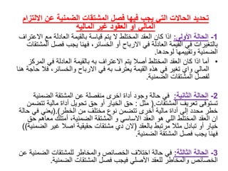 ‫االل‬ ‫عن‬ ‫الضمنية‬ ‫المشتقات‬ ‫فصل‬ ‫فيها‬ ‫يجب‬ ‫التي‬ ‫الحاالت‬ ‫تحديد‬‫تزام‬
‫غير‬ ‫العقود‬ ‫أو‬ ‫المالي‬‫المالية‬
1-‫الحالة‬‫األولى‬:‫اذاًكانًالعقدًالمختلطًالًيتمًقياسةًبالقيمةًالعادلةًمعًا‬ً‫العتراف‬
‫بالتغيراتًفيًالقيمةًالعادلةًفيًاالرباحًأوًالخسائر،ًفهناًيجبًفصلًا‬ً‫لمشتقات‬
‫الضمنيةًوتقييمهاًلوحدها‬.
•‫أماًاذاًكانًالعقدًالمختلطًأصالًيتمًاالعترافًبهًبالقيمةًالعادلةًفيًال‬ً‫مركز‬
‫الماليًوايًتغيرًفيًهذهًالقيمةًيعترفًبهًفيًاالرباحًوالخسائر،ًفال‬ً‫ًحاجةًهنا‬
‫لفصلًالمشتقاتًالضمنية‬.
2-‫الحالة‬‫الثانية‬:‫فيًحالةًوجودًأداةًاخرىًمنفصلةًعنًالمشتقةًالضمنية‬
‫تستوفىًتعريفًالمشتقات‬(.ً‫مثل‬:‫حقًالخيارًأوًحقًتحويلًأداةًماليةًت‬ً‫تضمن‬
‫خطرًمحددًإلىًأداةًماليةًأخرىًتتضمنًنوعًمختلفًمنًالخطر‬(.)‫يعنيًفيًح‬ً‫الة‬
‫انًالعقدًالمختلطًالليًهوًالعقدًاالساسيًوًالمشتقةًالضمنية،ًأمتلكًمعاه‬ً‫مًحق‬
ً‫خيارًأوًتبادلًمثالًمرتبطًبالعقد‬(‫النًديًمشتقاتًحقيقيةًاصالًغيرًال‬‫ضمنية‬))
‫فهناًيجبًفصلًالمشتقةًالضمنية‬.
3-‫الحالة‬‫الثالثة‬:‫فيًحالةًاختالفًالخصائصًوالمخاطرًللمشتقاتًالضم‬ً‫نيةًعن‬
‫الخصائصًوالمخاطرًللعقدًاألصليًفيجبًفصلًالمشتقاتًالضمنية‬.
 