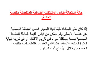 ‫بالق‬ ‫المنفصلة‬ ‫الضمنية‬ ‫المشتقات‬ ‫قياس‬ ‫استحالة‬ ‫حالة‬‫يمة‬
‫العادلة‬:
ً‫إذا‬‫ًلهذاًالمعيارًفصلًالمشتقةًال‬‫كانًعلىًالمنشأةًطبقا‬ً‫ضمنية‬
‫عنًعقدهاًاألصلىًولمًتتمكنًمنًقياسًالقيمةًالعادلةًللمش‬ً‫تقة‬
‫الضمنيةًبصفةًمستقلةًسواءًفىًتاريخًاالقتناءًأوًف‬ً‫ىًتاريخًنهاية‬
‫الفترةًالماليةًالالحقة،ًفيتمًتقييمًالعقدًالمختلطًبأ‬ً‫كملهًبالقيمة‬
‫العادلةًمنًخاللًاألرباحًأوًالخسائر‬.
 