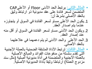 •‫المثالًالثاني‬:ً‫يرتبطًالحدًاألدنى‬Floor‫أوًاألعلى‬CAP
‫المتضمنًلسعرًفائدةًعلىًعقدًمديونيةًذوًارتباطًوث‬ً‫يق‬
‫بالعقدًاألصليًبشرطًأن‬:
.1ً‫يكون‬‫الحدًاألعلىًمساوًلسعرًالفائدةًفيًالسوقًأوًي‬ً‫تجاوزه‬
‫عندماًيتمًاصدارًالعقد‬.
.2ً‫ويكون‬‫الحدًاألدنىًمساوًلسعرًالفائدةًفيًالسوقًأوًأ‬ً‫قلًمنه‬
‫عندًإصدارًالعقد‬.
.3ً‫الحد‬ً‫األعلىًًوالحدًاألدنىًلمًيتمًدعمهماًفيًعالعتهما‬
‫بالعقدًاألصلي‬.
•‫المثالًالثالث‬:‫ترتبطًاألداةًالمشتقةًالضمنيةًبالع‬ً‫ملةًاألجنبية‬
‫التيًتقدمًسلسلةًمنًمدفوعاتًالفوائدًوالمبالغًاألص‬ً‫لية‬
‫بالعملةًاألجنبيةًوالمتضمنةًفيًأداةًمديونيةًأصلية‬(ً‫مثلًسند‬
‫مزدوجًالعملة‬)‫ارتباطاًوثيقاًبأداةًالمديونيةًاألصلي‬‫ة‬.
 