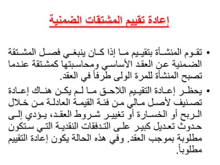 ‫المشتقات‬ ‫تقييم‬ ‫إعادة‬‫الضمنية‬
•‫االًالم‬‫ا‬‫اايًفص‬‫ا‬‫ااانًينبغ‬‫ا‬‫اااًإذاًك‬‫ا‬‫اايمًم‬‫ا‬‫ااأةًبتقي‬‫ا‬‫ااومًالمنش‬‫ا‬‫تق‬ً‫ااتقة‬‫ا‬‫ش‬
‫اتقةًع‬‫ا‬‫ابتهاًكمش‬‫ا‬‫ايًومحاس‬‫ا‬‫ادًاألساس‬‫ا‬‫انًالعق‬‫ا‬‫امنيةًع‬‫ا‬‫الض‬ً‫ادما‬‫ا‬‫ن‬
‫ًفيًالعقد‬‫تصبحًالمنشأةًللمرةًالولىًطرفا‬.
•ً‫ااادة‬‫ا‬‫اااكًإع‬‫ا‬‫اانًهن‬‫ا‬‫اامًيك‬‫ا‬‫اااًل‬‫ا‬‫ااقًم‬‫ا‬‫اايمًالالح‬‫ا‬‫ااادةًالتقي‬‫ا‬‫اارًإع‬‫ا‬‫يحظ‬
‫االل‬‫ا‬‫انًخ‬‫ا‬‫اةًم‬‫ا‬‫اةًالعادل‬‫ا‬‫اةًالقيم‬‫ا‬‫انًفئ‬‫ا‬‫االيًم‬‫ا‬‫الًم‬‫ا‬‫انيفًألص‬‫ا‬‫تص‬
‫ااى‬‫ا‬‫ااؤديًإل‬‫ا‬‫ااد،ًي‬‫ا‬‫ااروطًالعق‬‫ا‬‫اارًش‬‫ا‬‫ااارةًأوًتغيي‬‫ا‬‫ااربحًأوًالخس‬‫ا‬‫ال‬
‫ا‬‫ا‬‫ايًس‬‫ا‬‫اةًالت‬‫ا‬‫ادفقاتًالنقدي‬‫ا‬‫اىًالت‬‫ا‬‫ارًعل‬‫ا‬‫اديلًكبي‬‫ا‬‫ادوثًتع‬‫ا‬‫ح‬ً‫تكون‬
‫مطلوبةًبموجبًالعقد‬.‫وفيًهذهًالحالةًيكونًإعادةًالت‬ً‫قييم‬
ً‫مطلوبا‬.
 