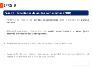 11
IFRS 9
Fase II - Expectativa de perdas com créditos (PDD)
• Mudança do modelo de perdas reconhecidas para o modelo de perdas
futuras
• Aplicável aos ativos mensurados ao custo amortizado e a valor justo
através de resultados abrangentes
• Reconhecimento na primeira data base para todos os contratos
• Construção de um modelo para apurar as perdas futuras dos próximos 12
meses e do período até o final da vida do ativo
 