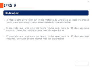 16
IFRS 9
Modelagem
• A modelagem deve levar em conta métodos de avaliação de risco de crédito
levando em conta o gerenciamento interno de risco de crédito
• É esperado que uma empresa tenha títulos com mais de 90 dias vencidos
impaired. Exceções podem ocorrer mas são esporádicas
• É esperado que uma empresa tenha títulos com mais de 90 dias vencidos
impaired. Exceções podem ocorrer mas são esporádicas
 