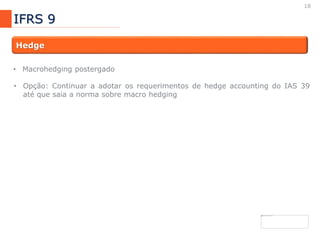18
IFRS 9
Hedge
• Macrohedging postergado
• Opção: Continuar a adotar os requerimentos de hedge accounting do IAS 39
até que saia a norma sobre macro hedging
 