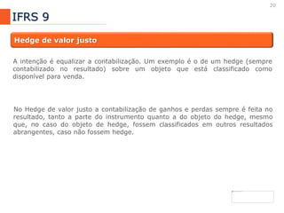 20
IFRS 9
Hedge de valor justo
A intenção é equalizar a contabilização. Um exemplo é o de um hedge (sempre
contabilizado no resultado) sobre um objeto que está classificado como
disponível para venda.
No Hedge de valor justo a contabilização de ganhos e perdas sempre é feita no
resultado, tanto a parte do instrumento quanto a do objeto do hedge, mesmo
que, no caso do objeto de hedge, fossem classificados em outros resultados
abrangentes, caso não fossem hedge.
 