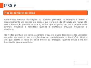 22
IFRS 9
Hedge de fluxo de caixa
Geralmente envolve transações ou eventos previstos. A intenção é diferir o
reconhecimento de ganhos ou perdas que surgirem da atividade de hedge até
que a transação prevista ocorra e, então, que o ganho ou perda previamente
diferido influencie o resultado quando a transação prevista influenciar o
resultado.
No Hedge de fluxo de caixa, a parcela eficaz do ajuste decorrente das variações
no valor instrumento de proteção deve ser contabilizada no Patrimônio Líquido
até que ocorra o fluxo de caixa objeto da proteção, quando então deve ser
transferida para o resultado.
 