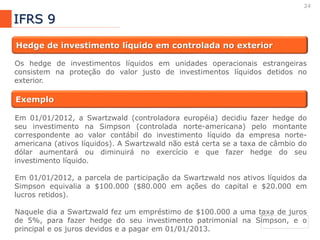 24
IFRS 9
Hedge de investimento líquido em controlada no exterior
Os hedge de investimentos líquidos em unidades operacionais estrangeiras
consistem na proteção do valor justo de investimentos líquidos detidos no
exterior.
Exemplo
Em 01/01/2012, a Swartzwald (controladora européia) decidiu fazer hedge do
seu investimento na Simpson (controlada norte-americana) pelo montante
correspondente ao valor contábil do investimento líquido da empresa norte-
americana (ativos líquidos). A Swartzwald não está certa se a taxa de câmbio do
dólar aumentará ou diminuirá no exercício e que fazer hedge do seu
investimento líquido.
Em 01/01/2012, a parcela de participação da Swartzwald nos ativos líquidos da
Simpson equivalia a $100.000 ($80.000 em ações do capital e $20.000 em
lucros retidos).
Naquele dia a Swartzwald fez um empréstimo de $100.000 a uma taxa de juros
de 5%, para fazer hedge do seu investimento patrimonial na Simpson, e o
principal e os juros devidos e a pagar em 01/01/2013.
 