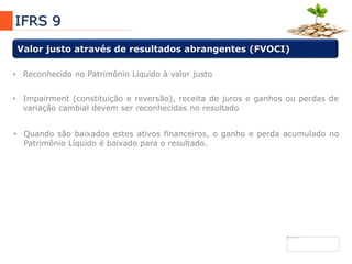 7
IFRS 9
Valor justo através de resultados abrangentes (FVOCI)
• Impairment (constituição e reversão), receita de juros e ganhos ou perdas de
variação cambial devem ser reconhecidas no resultado
• Quando são baixados estes ativos financeiros, o ganho e perda acumulado no
Patrimônio Líquido é baixado para o resultado.
• Reconhecido no Patrimônio Líquido à valor justo
 