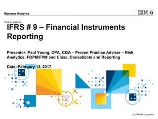 Click to add text
© 2014 IBM Corporation
IFRS # 9 – Financial Instruments
Reporting
Presenter: Paul Young, CPA, CGA – Proven Practice Adviser – Risk
Analytics, FOPM/FPM and Close, Consolidate and Reporting
Date: February 13, 2017
 